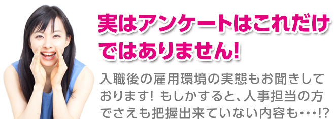 実はアンケートはこれだけではありません！入職後の雇用環境の実態もお聞きしております！もしかすると、人事担当の方でさえも把握出来ていないないようも！？